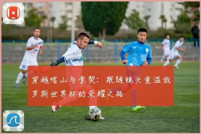穿越喀山与索契：跟随镜头重温俄罗斯世界杯的荣耀之路