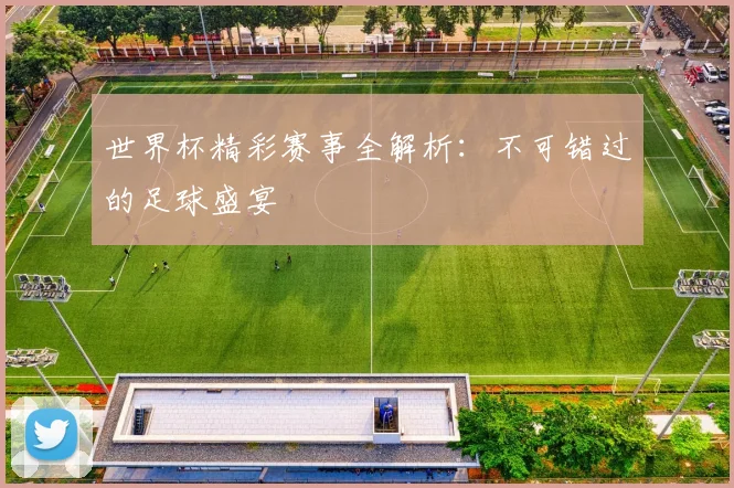 世界杯精彩赛事全解析：不可错过的足球盛宴