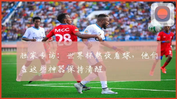 独家专访：世界杯熬夜看球，他们靠这些神器保持清醒