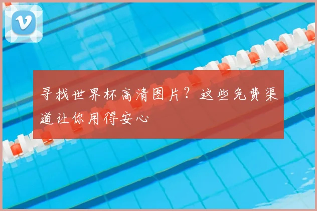 寻找世界杯高清图片？这些免费渠道让你用得安心