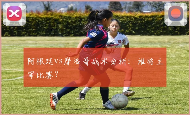 阿根廷vs摩洛哥战术分析：谁将主宰比赛？
