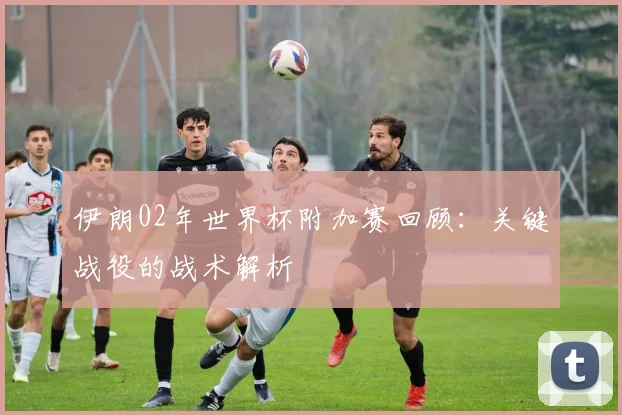 伊朗02年世界杯附加赛回顾:关键战役的战术解析