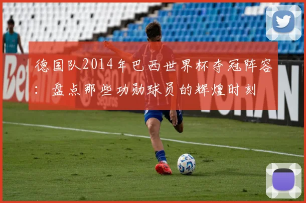 德国队2014年巴西世界杯夺冠阵容：盘点那些功勋球员的辉煌时刻