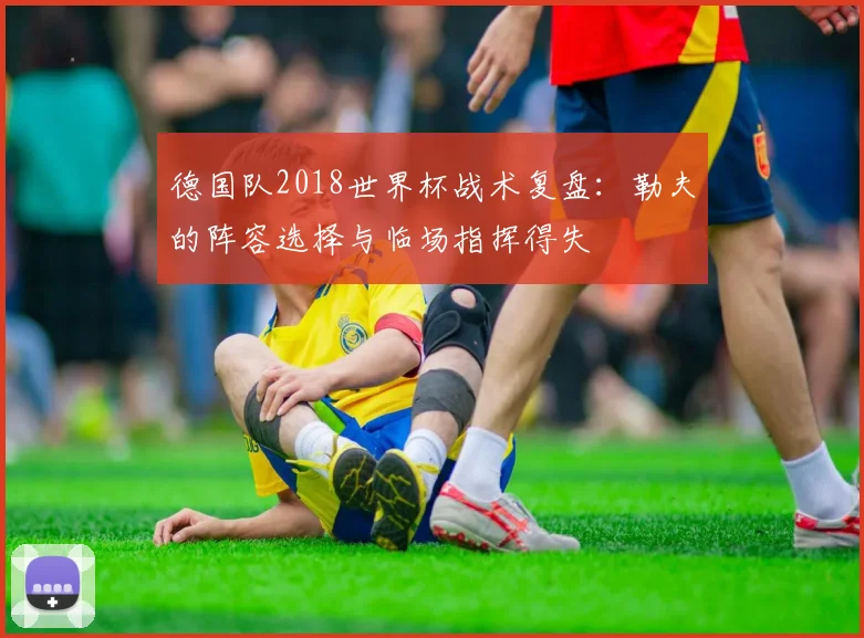 德国队2018世界杯战术复盘:勒夫的阵容选择与临场指挥得失