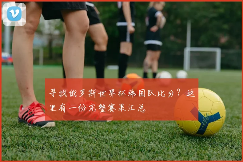寻找俄罗斯世界杯韩国队比分？这里有一份完整赛果汇总