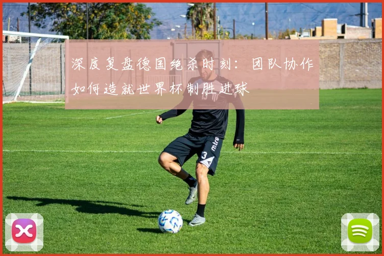 深度复盘德国绝杀时刻：团队协作如何造就世界杯制胜进球