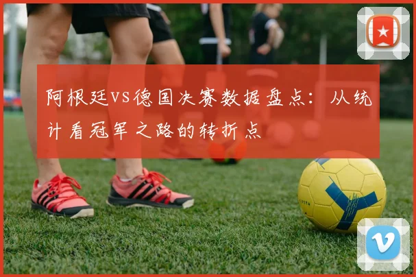 阿根廷vs德国决赛数据盘点：从统计看冠军之路的转折点