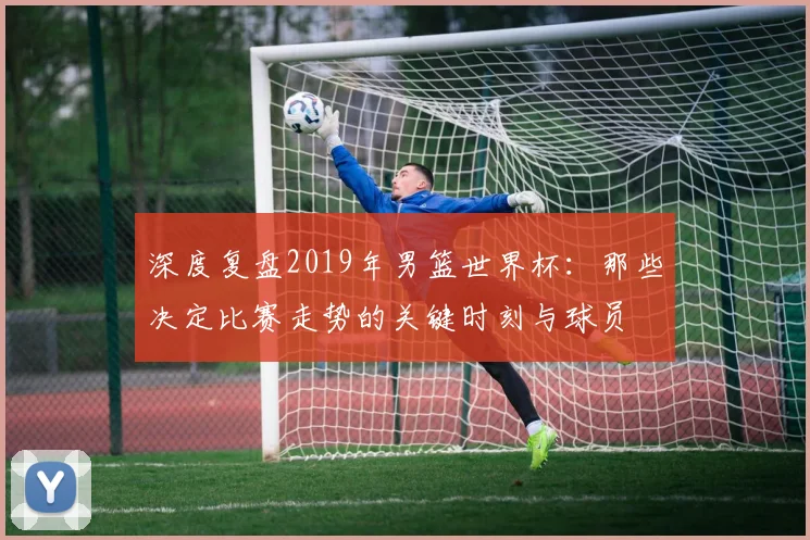 深度复盘2019年男篮世界杯：那些决定比赛走势的关键时刻与球员
