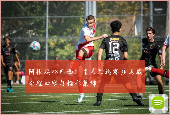 阿根廷vs巴西：南美预选赛焦点战全程回顾与精彩集锦