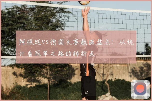 阿根廷vs德国决赛数据盘点：从统计看冠军之路的转折点