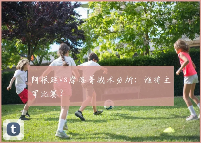 阿根廷vs摩洛哥战术分析：谁将主宰比赛？