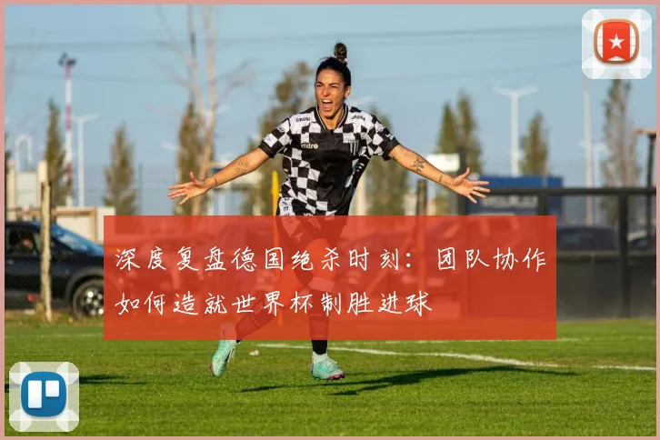 深度复盘德国绝杀时刻：团队协作如何造就世界杯制胜进球