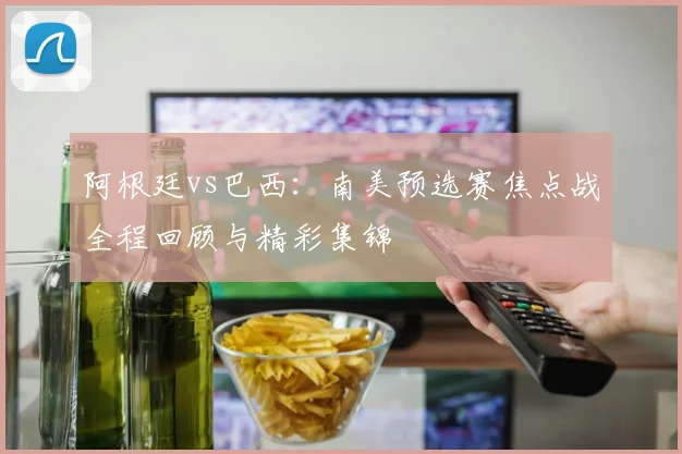阿根廷vs巴西：南美预选赛焦点战全程回顾与精彩集锦