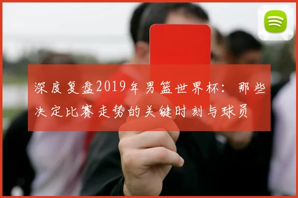 深度复盘2019年男篮世界杯：那些决定比赛走势的关键时刻与球员